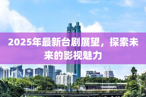 2025年最新臺劇展望，探索未來的影視魅力