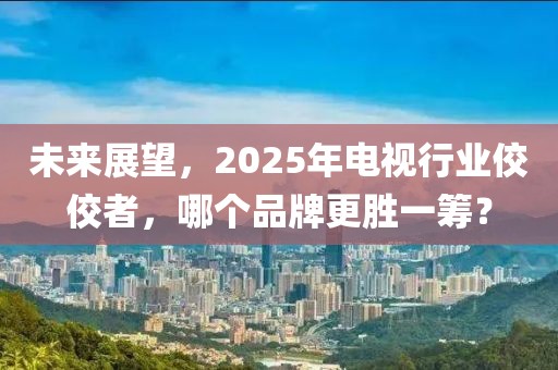 未來展望，2025年電視行業(yè)佼佼者，哪個(gè)品牌更勝一籌？