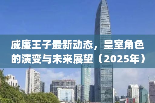 威廉王子最新動(dòng)態(tài)，皇室角色的演變與未來展望（2025年）