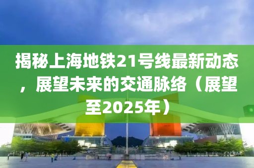 揭秘上海地鐵21號線最新動態(tài)，展望未來的交通脈絡(luò)（展望至2025年）