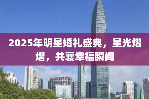 2025年明星婚禮盛典，星光熠熠，共襄幸福瞬間