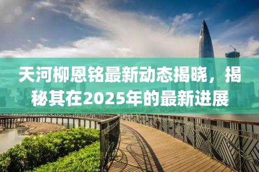 天河柳恩銘最新動態(tài)揭曉，揭秘其在2025年的最新進(jìn)展