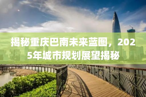 揭秘重慶巴南未來藍(lán)圖，2025年城市規(guī)劃展望揭秘