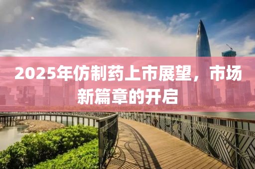 2025年仿制藥上市展望，市場新篇章的開啟
