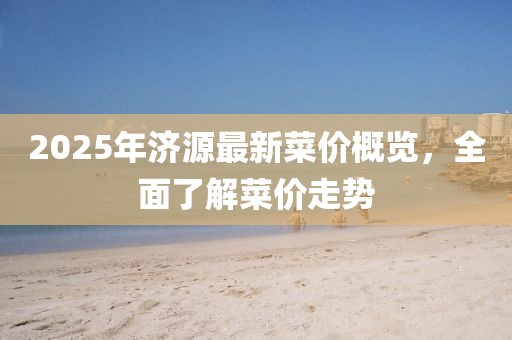 2025年濟(jì)源最新菜價(jià)概覽，全面了解菜價(jià)走勢
