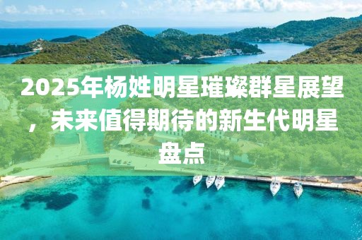 2025年楊姓明星璀璨群星展望，未來值得期待的新生代明星盤點