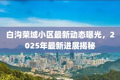 白溝榮域小區(qū)最新動態(tài)曝光，2025年最新進展揭秘