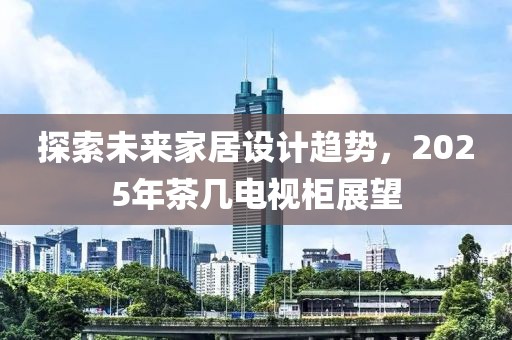 探索未來(lái)家居設(shè)計(jì)趨勢(shì)，2025年茶幾電視柜展望