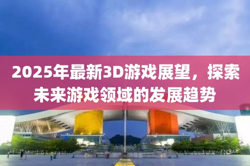 2025年最新3D游戲展望，探索未來游戲領(lǐng)域的發(fā)展趨勢