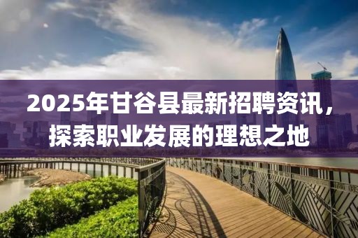 2025年甘谷縣最新招聘資訊，探索職業(yè)發(fā)展的理想之地