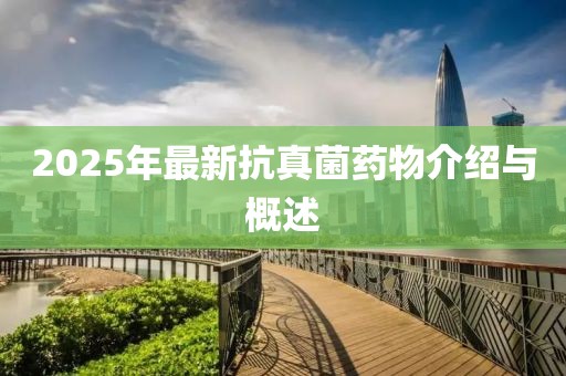 2025年最新抗真菌藥物介紹與概述