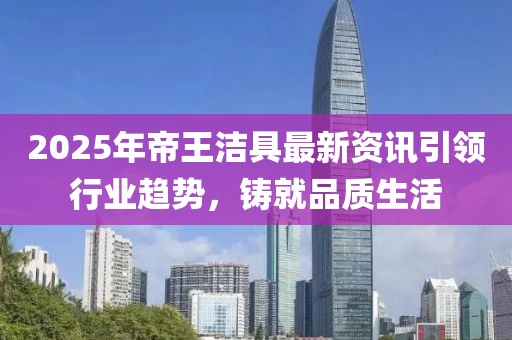 2025年帝王潔具最新資訊引領(lǐng)行業(yè)趨勢(shì)，鑄就品質(zhì)生活