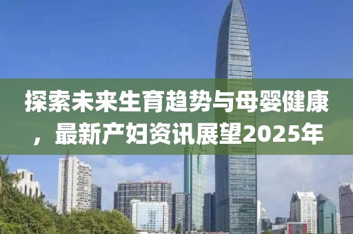 探索未來(lái)生育趨勢(shì)與母嬰健康，最新產(chǎn)婦資訊展望2025年