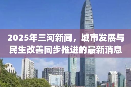 2025年三河新聞，城市發(fā)展與民生改善同步推進的最新消息