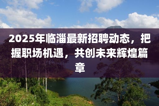 2025年臨淄最新招聘動態(tài)，把握職場機遇，共創(chuàng)未來輝煌篇章