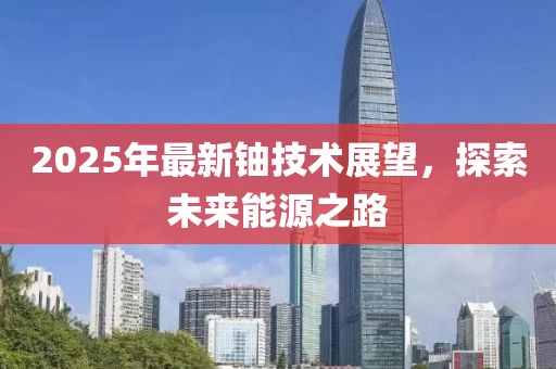 2025年最新鈾技術(shù)展望，探索未來(lái)能源之路