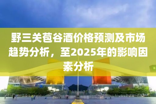 野三關(guān)苞谷酒價(jià)格預(yù)測及市場趨勢分析，至2025年的影響因素分析