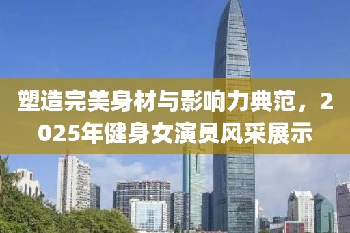 塑造完美身材與影響力典范，2025年健身女演員風采展示