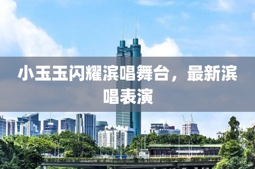 小玉玉閃耀濱唱舞臺(tái)，最新濱唱表演