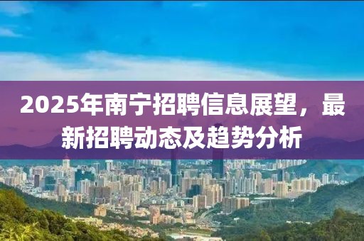 2025年南寧招聘信息展望，最新招聘動(dòng)態(tài)及趨勢(shì)分析