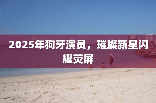 2025年狗牙演員，璀璨新星閃耀熒屏