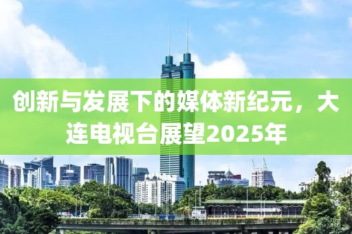 創(chuàng)新與發(fā)展下的媒體新紀元，大連電視臺展望2025年