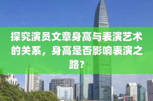 探究演員文章身高與表演藝術(shù)的關(guān)系，身高是否影響表演之路？