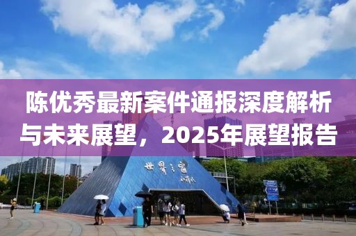 陳優(yōu)秀最新案件通報(bào)深度解析與未來展望，2025年展望報(bào)告