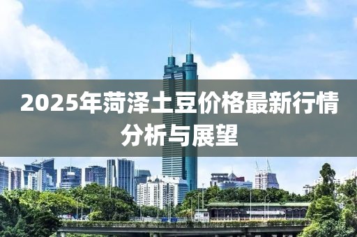2025年菏澤土豆價格最新行情分析與展望