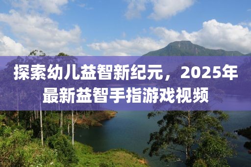 探索幼兒益智新紀元，2025年最新益智手指游戲視頻