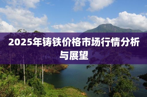 2025年鑄鐵價格市場行情分析與展望