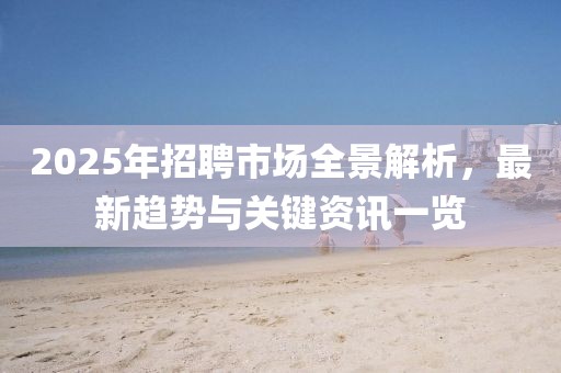 2025年招聘市場全景解析，最新趨勢與關(guān)鍵資訊一覽
