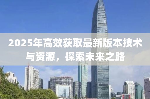 2025年高效獲取最新版本技術(shù)與資源，探索未來之路
