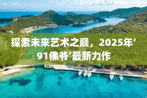探索未來藝術(shù)之巔，2025年‘91佛爺’最新力作