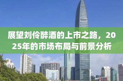 展望劉伶醉酒的上市之路，2025年的市場布局與前景分析