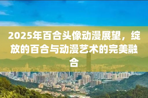 2025年百合頭像動(dòng)漫展望，綻放的百合與動(dòng)漫藝術(shù)的完美融合