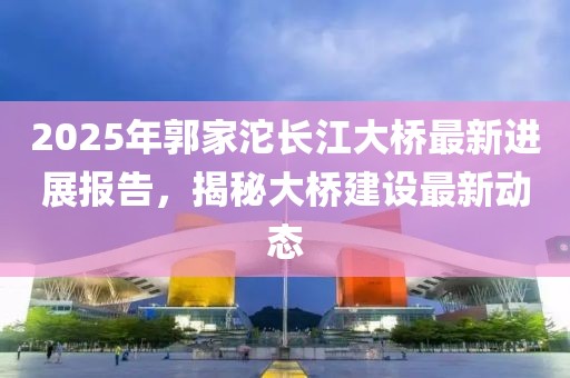 2025年郭家沱長(zhǎng)江大橋最新進(jìn)展報(bào)告，揭秘大橋建設(shè)最新動(dòng)態(tài)