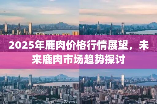 2025年鹿肉價(jià)格行情展望，未來鹿肉市場趨勢探討