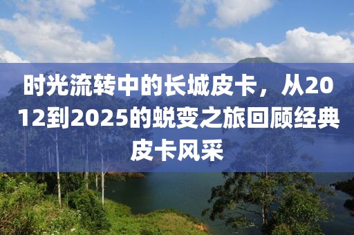 時光流轉中的長城皮卡，從2012到2025的蛻變之旅回顧經(jīng)典皮卡風采