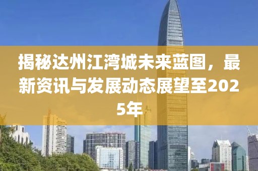 揭秘達(dá)州江灣城未來藍(lán)圖，最新資訊與發(fā)展動(dòng)態(tài)展望至2025年
