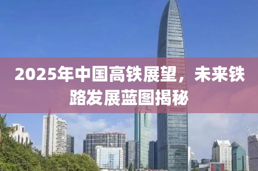 2025年中國(guó)高鐵展望，未來鐵路發(fā)展藍(lán)圖揭秘