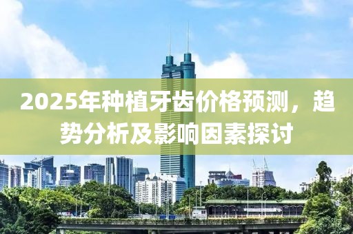 2025年種植牙齒價格預(yù)測，趨勢分析及影響因素探討