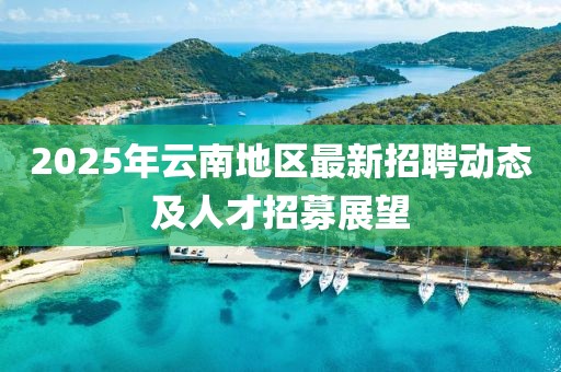 2025年云南地區(qū)最新招聘動(dòng)態(tài)及人才招募展望
