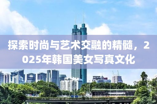 探索時(shí)尚與藝術(shù)交融的精髓，2025年韓國美女寫真文化