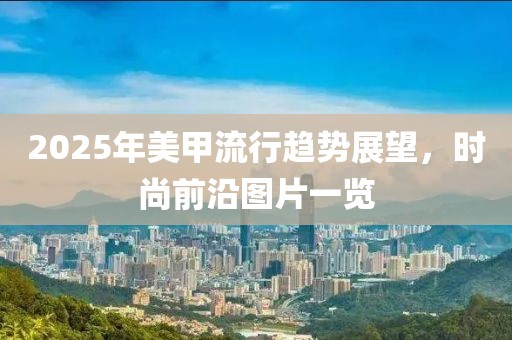 2025年美甲流行趨勢(shì)展望，時(shí)尚前沿圖片一覽