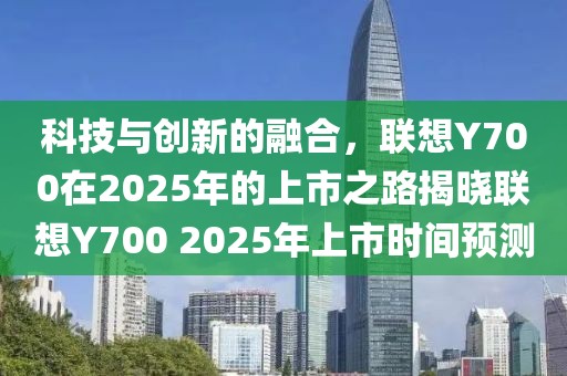 科技與創(chuàng)新的融合，聯(lián)想Y700在2025年的上市之路揭曉聯(lián)想Y700 2025年上市時(shí)間預(yù)測