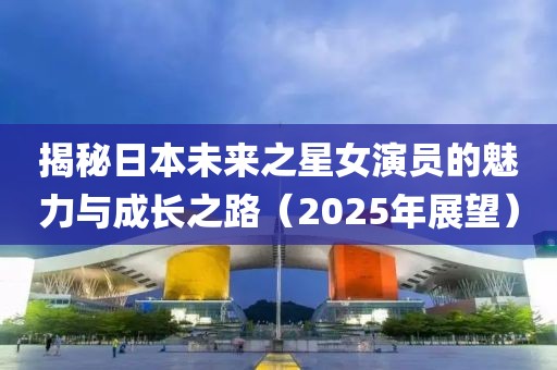揭秘日本未來之星女演員的魅力與成長之路（2025年展望）