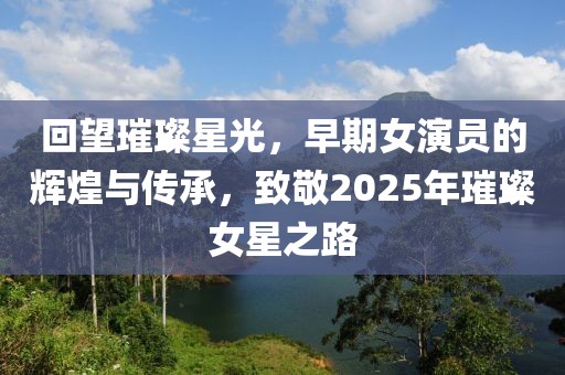 回望璀璨星光，早期女演員的輝煌與傳承，致敬2025年璀璨女星之路