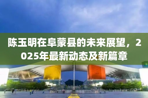 陳玉明在阜蒙縣的未來展望，2025年最新動態(tài)及新篇章