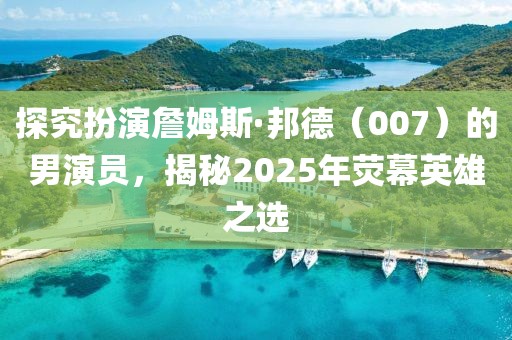探究扮演詹姆斯·邦德（007）的男演員，揭秘2025年熒幕英雄之選
